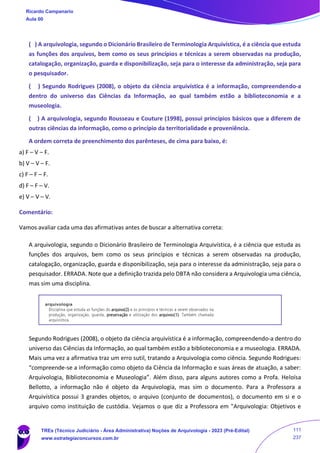 ( ) A arquivologia, segundo o Dicionário Brasileiro de Terminologia Arquivística, é a ciência que estuda
as funções dos arquivos, bem como os seus princípios e técnicas a serem observadas na produção,
catalogação, organização, guarda e disponibilização, seja para o interesse da administração, seja para
o pesquisador.
( ) Segundo Rodrigues (2008), o objeto da ciência arquivística é a informação, compreendendo-a
dentro do universo das Ciências da Informação, ao qual também estão a biblioteconomia e a
museologia.
( ) A arquivologia, segundo Rousseau e Couture (1998), possui princípios básicos que a diferem de
outras ciências da informação, como o princípio da territorialidade e proveniência.
A ordem correta de preenchimento dos parênteses, de cima para baixo, é:
a) F – V – F.
b) V – V – F.
c) F – F – F.
d) F – F – V.
e) V – V – V.
Comentário:
Vamos avaliar cada uma das afirmativas antes de buscar a alternativa correta:
A arquivologia, segundo o Dicionário Brasileiro de Terminologia Arquivística, é a ciência que estuda as
funções dos arquivos, bem como os seus princípios e técnicas a serem observadas na produção,
catalogação, organização, guarda e disponibilização, seja para o interesse da administração, seja para o
pesquisador. ERRADA. Note que a definição trazida pelo DBTA não considera a Arquivologia uma ciência,
mas sim uma disciplina.
Segundo Rodrigues (2008), o objeto da ciência arquivística é a informação, compreendendo-a dentro do
universo das Ciências da Informação, ao qual também estão a biblioteconomia e a museologia. ERRADA.
Mais uma vez a afirmativa traz um erro sutil, tratando a Arquivologia como ciência. Segundo Rodrigues:
“compreende-se a informação como objeto da Ciência da Informação e suas áreas de atuação, a saber:
Arquivologia, Biblioteconomia e Museologia”. Além disso, para alguns autores como a Profa. Heloísa
Bellotto, a informação não é objeto da Arquivologia, mas sim o documento. Para a Professora a
Arquivística possui 3 grandes objetos, o arquivo (conjunto de documentos), o documento em si e o
arquivo como instituição de custódia. Vejamos o que diz a Professora em "Arquivologia: Objetivos e
Ricardo Campanario
Aula 00
TREs (Técnico Judiciário - Área Administrativa) Noções de Arquivologia - 2023 (Pré-Edital)
www.estrategiaconcursos.com.br
111
237
 