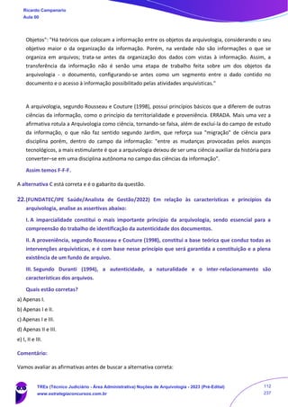 Objetos": "Há teóricos que colocam a informação entre os objetos da arquivologia, considerando o seu
objetivo maior o da organização da informação. Porém, na verdade não são informações o que se
organiza em arquivos; trata-se antes da organização dos dados com vistas à informação. Assim, a
transferência da informação não é senão uma etapa de trabalho feita sobre um dos objetos da
arquivologia - o documento, configurando-se antes como um segmento entre o dado contido no
documento e o acesso à informação possibilitado pelas atividades arquivísticas."
A arquivologia, segundo Rousseau e Couture (1998), possui princípios básicos que a diferem de outras
ciências da informação, como o princípio da territorialidade e proveniência. ERRADA. Mais uma vez a
afirmativa rotula a Arquivologia como ciência, tornando-se falsa, além de excluí-la do campo de estudo
da informação, o que não faz sentido segundo Jardim, que reforça sua "migração" de ciência para
disciplina porém, dentro do campo da informação: "entre as mudanças provocadas pelos avanços
tecnológicos, a mais estimulante é que a arquivologia deixou de ser uma ciência auxiliar da história para
converter–se em uma disciplina autônoma no campo das ciências da informação".
Assim temos F-F-F.
A alternativa C está correta e é o gabarito da questão.
22.(FUNDATEC/IPE Saúde/Analista de Gestão/2022) Em relação às características e princípios da
arquivologia, analise as assertivas abaixo:
I. A imparcialidade constitui o mais importante princípio da arquivologia, sendo essencial para a
compreensão do trabalho de identificação da autenticidade dos documentos.
II. A proveniência, segundo Rousseau e Couture (1998), constitui a base teórica que conduz todas as
intervenções arquivísticas, e é com base nesse princípio que será garantida a constituição e a plena
existência de um fundo de arquivo.
III. Segundo Duranti (1994), a autenticidade, a naturalidade e o inter-relacionamento são
características dos arquivos.
Quais estão corretas?
a) Apenas I.
b) Apenas I e II.
c) Apenas I e III.
d) Apenas II e III.
e) I, II e III.
Comentário:
Vamos avaliar as afirmativas antes de buscar a alternativa correta:
Ricardo Campanario
Aula 00
TREs (Técnico Judiciário - Área Administrativa) Noções de Arquivologia - 2023 (Pré-Edital)
www.estrategiaconcursos.com.br
112
237
 