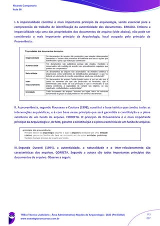 I. A imparcialidade constitui o mais importante princípio da arquivologia, sendo essencial para a
compreensão do trabalho de identificação da autenticidade dos documentos. ERRADA. Embora a
imparcialidade seja uma das propriedades dos documentos de arquivo (vide abaixo), não pode ser
considerada o mais importante princípio da Arquivologia, local ocupado pelo princípio da
Proveniência:
II. A proveniência, segundo Rousseau e Couture (1998), constitui a base teórica que conduz todas as
intervenções arquivísticas, e é com base nesse princípio que será garantida a constituição e a plena
existência de um fundo de arquivo. CORRETA. O princípio da Proveniência é o mais importante
princípio da Arquivologia e, de fato, garante a constituição e a plena existência de um fundo de arquivo.
III. Segundo Duranti (1994), a autenticidade, a naturalidade e o inter-relacionamento são
características dos arquivos. CORRETA. Segundo a autora são todos importantes princípios dos
documentos de arquivo. Observe a seguir:
Ricardo Campanario
Aula 00
TREs (Técnico Judiciário - Área Administrativa) Noções de Arquivologia - 2023 (Pré-Edital)
www.estrategiaconcursos.com.br
113
237
 
