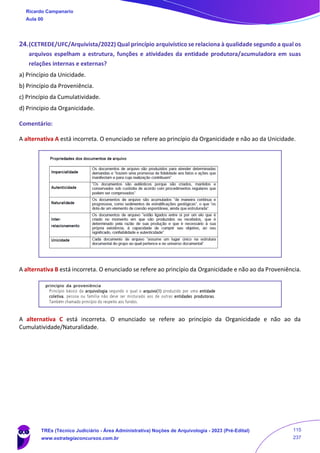 24.(CETREDE/UFC/Arquivista/2022) Qual princípio arquivístico se relaciona à qualidade segundo a qual os
arquivos espelham a estrutura, funções e atividades da entidade produtora/acumuladora em suas
relações internas e externas?
a) Princípio da Unicidade.
b) Princípio da Proveniência.
c) Princípio da Cumulatividade.
d) Princípio da Organicidade.
Comentário:
A alternativa A está incorreta. O enunciado se refere ao princípio da Organicidade e não ao da Unicidade.
A alternativa B está incorreta. O enunciado se refere ao princípio da Organicidade e não ao da Proveniência.
A alternativa C está incorreta. O enunciado se refere ao princípio da Organicidade e não ao da
Cumulatividade/Naturalidade.
Ricardo Campanario
Aula 00
TREs (Técnico Judiciário - Área Administrativa) Noções de Arquivologia - 2023 (Pré-Edital)
www.estrategiaconcursos.com.br
115
237
 