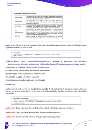 A alternativa D está correta e é o gabarito da questão. Aqui a banca se refere ao princípio da Organicidade.
Vejamos sua definição para o DBTA.
25.(VUNESP/Pref. Mun. Taubaté-SP/Escriturário/2022) Assinale a alternativa que apresenta
exclusivamente princípios fundamentais relacionados às especificidades dos documentos de arquivo.
a) Proveniência, unicidade, organicidade e indivisibilidade.
b) Autenticidade, historicidade, tematicidade e veracidade.
c) Conservação, titulação, declaração e comunicação.
d) Conteúdo, redação, formatação e suporte.
e) Autorização, emanação, elaboração e certificação.
Comentário:
A alternativa A está correta e é o gabarito da questão. A alternativa lista 4 princípios fundamentais que
afetam os fundos arquivísticos, entre eles o da indivisibilidade, também conhecido por integridade
arquivística:
A alternativa B está incorreta. Historicidade e Temacidade não são princípios arquivísticos.
A alternativa C está incorreta. Nenhum deles é um princípio arquivístico.
A alternativa D está incorreta. Nenhum deles é um princípio arquivístico.
Ricardo Campanario
Aula 00
TREs (Técnico Judiciário - Área Administrativa) Noções de Arquivologia - 2023 (Pré-Edital)
www.estrategiaconcursos.com.br
116
237
 