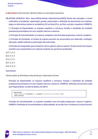 A alternativa E está incorreta. Nenhum deles é um princípio arquivístico.
26.(CPCON UEPB/Pref. Mun. Sousa-PB/Assistente Administrativo/2022) Diante dos princípios a serem
verificados na produção, organização, guarda, preservação e utilização de documentos em arquivos,
julgue as alternativas abaixo se verdadeiras (V) ou falsas (F) e, ao final, assinale a sequência CORRETA.
( ) Princípio da Organicidade: os arquivos espelham a estrutura, funções e atividades da entidade
produtora/acumuladora em suas relações internas e externas.
( ) Princípio da Cumulatividade: os arquivos compõem uma formação progressiva, natural e orgânica.
( ) Princípio da Unicidade: os fundos de arquivo precisam ser preservados sem dispersão, mutilação,
alienação, adição indevida ou destruição não autorizada.
( ) Princípio da Integridade: pouco importa a forma, gênero, tipo ou suporte. Os documentos de arquivo
mantêm suas características em razão do contexto em que foram produzidos.
a) F, F, V, V.
b) V, V, F, F.
c) V, F, F, V.
d) F, V, V, F.
e) V, V, V, V.
Comentário:
Vamos avaliar as afirmativas antes de buscar a alternativa correta:
Princípio da Organicidade: os arquivos espelham a estrutura, funções e atividades da entidade
produtora/acumuladora em suas relações internas e externas. CORRETA. Definição comumente usada
para Organicidade, ao lado da abaixo, do DBTA:
Princípio da Cumulatividade: os arquivos compõem uma formação progressiva, natural e orgânica.
CORRETA. Definição de Cumulatividade ou Naturalidade, de acordo com a Professora Luciana Duranti:
Ricardo Campanario
Aula 00
TREs (Técnico Judiciário - Área Administrativa) Noções de Arquivologia - 2023 (Pré-Edital)
www.estrategiaconcursos.com.br
117
237
 
