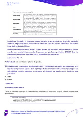 Princípio da Unicidade: os fundos de arquivo precisam ser preservados sem dispersão, mutilação,
alienação, adição indevida ou destruição não autorizada. ERRADA. Essa é a definição do princípio da
Integridade e não da Unicidade.
Princípio da Integridade: pouco importa a forma, gênero, tipo ou suporte. Os documentos de arquivo
mantêm suas características em razão do contexto em que foram produzidos. ERRADA. Essa é a
definição do princípio da Unicidade e não da Integridade, que vimos acima.
Assim temos V-V-F-F.
A alternativa B está correta e é o gabarito da questão.
27.(QUADRIX/CRP 10/Assistente Administrativo/2022) Considerando as noções de arquivologia e as
legislações arquivísticas, julgue o item. O princípio da proveniência é basilar para a arquivologia e sua
aplicabilidade mantém separados os conjuntos documentais de acordo com o fundo ao qual
pertencem.
a) Certo
b) Errado
Comentário:
A afirmativa está CORRETA.
Definição clássica do princípio da Proveniência, o princípio mais importante e o mais cobrado em provas de
Arquivologia.
Ricardo Campanario
Aula 00
TREs (Técnico Judiciário - Área Administrativa) Noções de Arquivologia - 2023 (Pré-Edital)
www.estrategiaconcursos.com.br
118
237
 