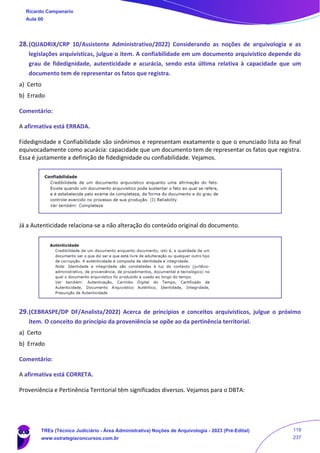 28.(QUADRIX/CRP 10/Assistente Administrativo/2022) Considerando as noções de arquivologia e as
legislações arquivísticas, julgue o item. A confiabilidade em um documento arquivístico depende do
grau de fidedignidade, autenticidade e acurácia, sendo esta última relativa à capacidade que um
documento tem de representar os fatos que registra.
a) Certo
b) Errado
Comentário:
A afirmativa está ERRADA.
Fidedignidade e Confiabilidade são sinônimos e representam exatamente o que o enunciado lista ao final
equivocadamente como acurácia: capacidade que um documento tem de representar os fatos que registra.
Essa é justamente a definição de fidedignidade ou confiabilidade. Vejamos.
Já a Autenticidade relaciona-se a não alteração do conteúdo original do documento.
29.(CEBRASPE/DP DF/Analista/2022) Acerca de princípios e conceitos arquivísticos, julgue o próximo
item. O conceito do princípio da proveniência se opõe ao da pertinência territorial.
a) Certo
b) Errado
Comentário:
A afirmativa está CORRETA.
Proveniência e Pertinência Territorial têm significados diversos. Vejamos para o DBTA:
Ricardo Campanario
Aula 00
TREs (Técnico Judiciário - Área Administrativa) Noções de Arquivologia - 2023 (Pré-Edital)
www.estrategiaconcursos.com.br
119
237
 