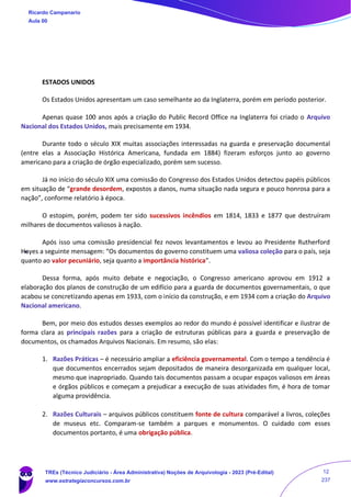 ESTADOS UNIDOS
Os Estados Unidos apresentam um caso semelhante ao da Inglaterra, porém em período posterior.
Apenas quase 100 anos após a criação do Public Record Office na Inglaterra foi criado o Arquivo
Nacional dos Estados Unidos, mais precisamente em 1934.
Durante todo o século XIX muitas associações interessadas na guarda e preservação documental
(entre elas a Associação Histórica Americana, fundada em 1884) fizeram esforços junto ao governo
americano para a criação de órgão especializado, porém sem sucesso.
Já no início do século XIX uma comissão do Congresso dos Estados Unidos detectou papéis públicos
em situação de “grande desordem, expostos a danos, numa situação nada segura e pouco honrosa para a
nação”, conforme relatório à época.
O estopim, porém, podem ter sido sucessivos incêndios em 1814, 1833 e 1877 que destruíram
milhares de documentos valiosos à nação.
Após isso uma comissão presidencial fez novos levantamentos e levou ao Presidente Rutherford
Hayes a seguinte mensagem: “Os documentos do governo constituem uma valiosa coleção para o país, seja
quanto ao valor pecuniário, seja quanto a importância histórica”.
Dessa forma, após muito debate e negociação, o Congresso americano aprovou em 1912 a
elaboração dos planos de construção de um edifício para a guarda de documentos governamentais, o que
acabou se concretizando apenas em 1933, com o início da construção, e em 1934 com a criação do Arquivo
Nacional americano.
Bem, por meio dos estudos desses exemplos ao redor do mundo é possível identificar e ilustrar de
forma clara as principais razões para a criação de estruturas públicas para a guarda e preservação de
documentos, os chamados Arquivos Nacionais. Em resumo, são elas:
1. Razões Práticas – é necessário ampliar a eficiência governamental. Com o tempo a tendência é
que documentos encerrados sejam depositados de maneira desorganizada em qualquer local,
mesmo que inapropriado. Quando tais documentos passam a ocupar espaços valiosos em áreas
e órgãos públicos e começam a prejudicar a execução de suas atividades fim, é hora de tomar
alguma providência.
2. Razões Culturais – arquivos públicos constituem fonte de cultura comparável a livros, coleções
de museus etc. Comparam-se também a parques e monumentos. O cuidado com esses
documentos portanto, é uma obrigação pública.
Ricardo Campanario
Aula 00
TREs (Técnico Judiciário - Área Administrativa) Noções de Arquivologia - 2023 (Pré-Edital)
www.estrategiaconcursos.com.br
12
237
 