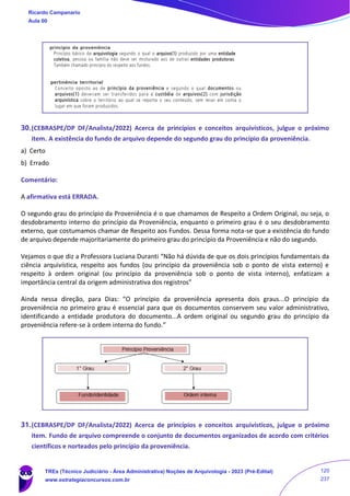 30.(CEBRASPE/DP DF/Analista/2022) Acerca de princípios e conceitos arquivísticos, julgue o próximo
item. A existência do fundo de arquivo depende do segundo grau do princípio da proveniência.
a) Certo
b) Errado
Comentário:
A afirmativa está ERRADA.
O segundo grau do princípio da Proveniência é o que chamamos de Respeito a Ordem Original, ou seja, o
desdobramento interno do princípio da Proveniência, enquanto o primeiro grau é o seu desdobramento
externo, que costumamos chamar de Respeito aos Fundos. Dessa forma nota-se que a existência do fundo
de arquivo depende majoritariamente do primeiro grau do princípio da Proveniência e não do segundo.
Vejamos o que diz a Professora Luciana Duranti “Não há dúvida de que os dois princípios fundamentais da
ciência arquivística, respeito aos fundos (ou princípio da proveniência sob o ponto de vista externo) e
respeito à ordem original (ou princípio da proveniência sob o ponto de vista interno), enfatizam a
importância central da origem administrativa dos registros”
Ainda nessa direção, para Dias: “O princípio da proveniência apresenta dois graus...O princípio da
proveniência no primeiro grau é essencial para que os documentos conservem seu valor administrativo,
identificando a entidade produtora do documento...A ordem original ou segundo grau do princípio da
proveniência refere-se à ordem interna do fundo.”
31.(CEBRASPE/DP DF/Analista/2022) Acerca de princípios e conceitos arquivísticos, julgue o próximo
item. Fundo de arquivo compreende o conjunto de documentos organizados de acordo com critérios
científicos e norteados pelo princípio da proveniência.
Ricardo Campanario
Aula 00
TREs (Técnico Judiciário - Área Administrativa) Noções de Arquivologia - 2023 (Pré-Edital)
www.estrategiaconcursos.com.br
120
237
 