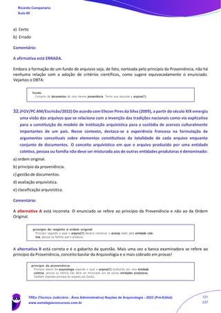 a) Certo
b) Errado
Comentário:
A afirmativa está ERRADA.
Embora a formação de um fundo de arquivos seja, de fato, norteada pelo princípio da Proveniência, não há
nenhuma relação com a adoção de critérios científicos, como sugere equivocadamente o enunciado.
Vejamos o DBTA:
32.(FGV/PC AM/Escrivão/2022) De acordo com Eliezer Pires da Silva (2009), a partir do século XIX emergiu
uma visão dos arquivos que se relaciona com a invenção das tradições nacionais como via explicativa
para a constituição do modelo de instituição arquivística para a custódia de acervos culturalmente
importantes de um país. Nesse contexto, destaca-se a experiência francesa na formulação de
argumentos conceituais sobre elementos constitutivos da totalidade de cada arquivo enquanto
conjunto de documentos. O conceito arquivístico em que o arquivo produzido por uma entidade
coletiva, pessoa ou família não deve ser misturado aos de outras entidades produtoras é denominado:
a) ordem original.
b) princípio da proveniência.
c) gestão de documentos.
d) avaliação arquivística.
e) classificação arquivística.
Comentário:
A alternativa A está incorreta. O enunciado se refere ao princípio da Proveniência e não ao da Ordem
Original.
A alternativa B está correta e é o gabarito da questão. Mais uma vez a banca examinadora se refere ao
princípio da Proveniência, conceito basilar da Arquivologia e o mais cobrado em provas!
Ricardo Campanario
Aula 00
TREs (Técnico Judiciário - Área Administrativa) Noções de Arquivologia - 2023 (Pré-Edital)
www.estrategiaconcursos.com.br
121
237
 