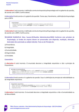 A alternativa C está incorreta. A definição correta de Arquivística/Arquivologia está no gabarito da questão,
de acordo com o DBTA. Confira abaixo.
A alternativa D está correta e é o gabarito da questão. Temos aqui, literalmente, a definição de Arquivologia
para o DBTA:
A alternativa E está incorreta. A definição correta de Arquivística/Arquivologia está no gabarito da questão,
de acordo com o DBTA. Confira acima.
34.(NOSSO RUMO/Pref. Mun. Suzano-SP/Auxiliar Administrativo/2022) Conforme este princípio de
Arquivologia, os fundos de arquivo devem ser preservados sem dispersão, mutilação, alienação,
destruição não autorizada ou adição indevida. Trata-se do Princípio da:
a) Proveniência.
b) Integridade.
c) Cumulatividade.
d) Organicidade.
e) Unicidade.
Comentário:
A alternativa A está incorreta. O enunciado descreve a integridade arquivística e não o princípio da
Proveniência.
A alternativa B está correta e é o gabarito da questão. Essa é a definição do princípio da indivisibilidade ou
da integridade arquivística.
A alternativa C está incorreta. O enunciado descreve a integridade arquivística e não a Cumulatividade ou
da Naturalidade.
Ricardo Campanario
Aula 00
TREs (Técnico Judiciário - Área Administrativa) Noções de Arquivologia - 2023 (Pré-Edital)
www.estrategiaconcursos.com.br
123
237
 