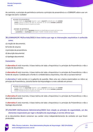 Ao contrário, o princípio da pertinência contraria o princípio da proveniência e o CEBRASPE adora usar um
no lugar do outro. Cuidado!
36.(CEBRASPE/PC PB/Escrivão/2022) A base teórica que rege as intervenções arquivísticas é conhecida
como:
a) criação de documentos.
b) fundo de arquivo.
c) princípio da proveniência.
d) descrição documental.
e) tipologia documental.
Comentário:
A alternativa A está incorreta. A base teórica de toda a Arquivística é o princípio da Proveniência e não a
criação de documentos.
A alternativa B está incorreta. A base teórica de toda a Arquivística é o princípio da Proveniência e não o
fundo de arquivo. Cuidado pois o fundo é a unidade básica arquivística, mas não a sua base teórica!
A alternativa C está correta e é o gabarito da questão. Mais uma vez a banca examinadora se refere ao
princípio da Proveniência, conceito basilar da Arquivologia e o mais cobrado em provas!
A alternativa D está incorreta. A base teórica de toda a Arquivística é o princípio da Proveniência e não a
descrição documental.
A alternativa E está incorreta. A base teórica de toda a Arquivística é o princípio da Proveniência e não a
tipologia documental.
37.(FGV/MPE GO/Assistente Administrativo/2022) Com relação ao princípio da organicidade, um dos
elementos responsáveis por reger a disciplina de arquivologia, é correto afirmar que:
a) os documentos devem conservar seu caráter único independentemente do contexto em que foram
produzidos.
Ricardo Campanario
Aula 00
TREs (Técnico Judiciário - Área Administrativa) Noções de Arquivologia - 2023 (Pré-Edital)
www.estrategiaconcursos.com.br
125
237
 