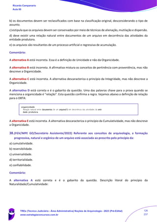 b) os documentos devem ser reclassificados com base na classificação original, desconsiderando o tipo de
assunto.
c) estipula que os arquivos devem ser conservados por meio de técnicas de alienação, mutilação e dispersão.
d) deve existir uma relação natural entre documentos de um arquivo em decorrência das atividades da
entidade produtora.
e) os arquivos são resultantes de um processo artificial e regressiva de acumulação.
Comentário:
A alternativa A está incorreta. Essa é a definição de Unicidade e não da Organicidade.
A alternativa B está incorreta. A afirmativa mistura os conceitos de pertinência com proveniência, mas não
descreve a Organicidade.
A alternativa C está incorreta. A alternativa descaracteriza o princípio da Integridade, mas não descreve a
Organicidade.
A alternativa D está correta e é o gabarito da questão. Uma das palavras chave para a prova quando se
menciona a organicidade é "relação". Esta questão confirma a regra. Vejamos abaixo a definição de relação
para o DBTA:
A alternativa E está incorreta. A alternativa descaracteriza o princípio da Cumulatividade, mas não descreve
a Organicidade.
38.(FGV/MPE GO/Secretário Assistente/2022) Referente aos conceitos de arquivologia, a formação
progressiva, natural e orgânica de um arquivo está associada ao prescrito pelo princípio da:
a) cumulatividade.
b) reversibilidade.
c) universalidade.
d) territorialidade.
e) confiabilidade.
Comentário:
A alternativa A está correta e é o gabarito da questão. Descrição literal do princípio da
Naturalidade/Cumulatividade:
Ricardo Campanario
Aula 00
TREs (Técnico Judiciário - Área Administrativa) Noções de Arquivologia - 2023 (Pré-Edital)
www.estrategiaconcursos.com.br
126
237
 