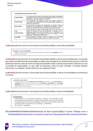 A alternativa B está incorreta. O enunciado trata da Naturalidade e não da Reversibilidade:
A alternativa C está incorreta. O enunciado trata da Naturalidade e não da Universalidade que é o princípio
que atribui ao profissional da Arquivologia um papel mais abrangente ao cuidar dos documentos e tratar da
gestão documental, antes de entrar nos pequenos detalhes sobre a natureza documental. Relaciona-se com
o princípio da organicidade, ou seja, cabe ao Arquivista, antes de tudo, entender o contexto daquele
documento e as relações criadas entre ele e seu respectivo fundo.
A alternativa D está incorreta. O enunciado trata da Naturalidade e não da Territorialidade ou Pertinência
Territorial:
A alternativa E está incorreta. O enunciado trata da Naturalidade e não da Confiabilidade:
39.(CESGRANRIO/ELETRONUCLEAR/Profissional de Nível Superior/2022) O axioma “Relação entre a
individualidade do documento e o conjunto no qual ele se situa geneticamente, sendo precisamente a
Ricardo Campanario
Aula 00
TREs (Técnico Judiciário - Área Administrativa) Noções de Arquivologia - 2023 (Pré-Edital)
www.estrategiaconcursos.com.br
127
237
 