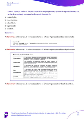 base da noção do fundo de arquivo” deve estar sempre presente, quase que implacavelmente, nas
tarefas de organização interna de fundos, sendo chamado de:
a) encapsulação.
b) imparcialidade.
c) naturalidade.
d) organicidade.
e) unicidade.
Comentário:
A alternativa A está incorreta. O enunciado da banca se refere a Organicidade e não a encapsulação.
A alternativa B está incorreta. O enunciado da banca se refere a Organicidade e não a Imparcialidade.
A alternativa C está incorreta. O enunciado da banca se refere a Organicidade e não a Naturalidade.
Ricardo Campanario
Aula 00
TREs (Técnico Judiciário - Área Administrativa) Noções de Arquivologia - 2023 (Pré-Edital)
www.estrategiaconcursos.com.br
128
237
 