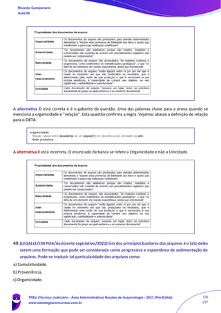 A alternativa D está correta e é o gabarito da questão. Uma das palavras chave para a prova quando se
menciona a organicidade é "relação". Esta questão confirma a regra. Vejamos abaixo a definição de relação
para o DBTA:
A alternativa E está incorreta. O enunciado da banca se refere a Organicidade e não a Unicidade.
40.(LEGALLE/CM POA/Assistente Legislativo/2022) Um dos princípios basilares dos arquivos é o fato deles
serem uma formação que pode ser considerada como progressiva e espontânea de sedimentação de
arquivos. Pode-se traduzir tal particularidade dos arquivos como:
a) Cumulatividade.
b) Proveniência.
c) Organicidade.
Ricardo Campanario
Aula 00
TREs (Técnico Judiciário - Área Administrativa) Noções de Arquivologia - 2023 (Pré-Edital)
www.estrategiaconcursos.com.br
129
237
 