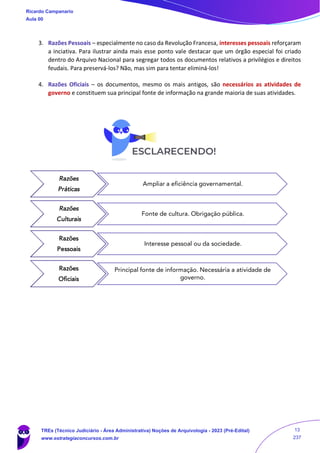 3. Razões Pessoais – especialmente no caso da Revolução Francesa, interesses pessoais reforçaram
a inciativa. Para ilustrar ainda mais esse ponto vale destacar que um órgão especial foi criado
dentro do Arquivo Nacional para segregar todos os documentos relativos a privilégios e direitos
feudais. Para preservá-los? Não, mas sim para tentar eliminá-los!
4. Razões Oficiais – os documentos, mesmo os mais antigos, são necessários as atividades de
governo e constituem sua principal fonte de informação na grande maioria de suas atividades.
Razões
Práticas
Ampliar a eficiência governamental.
Razões
Culturais
Fonte de cultura. Obrigação pública.
Razões
Pessoais
Interesse pessoal ou da sociedade.
Razões
Oficiais
Principal fonte de informação. Necessária a atividade de
governo.
Ricardo Campanario
Aula 00
TREs (Técnico Judiciário - Área Administrativa) Noções de Arquivologia - 2023 (Pré-Edital)
www.estrategiaconcursos.com.br
13
237
 