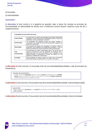 d) Unicidade.
e) Indivisibilidade.
Comentário:
A alternativa A está correta e é o gabarito da questão. Aqui a banca faz menção ao princípio da
Cumulatividade ou Naturalidade de acordo com a Professora Luciana Duranti. Vejamos o que ela diz a
respeito do tema:
A alternativa B está incorreta. O enunciado trata da Cumulatividade/Naturalidade e não do princípio da
Proveniência.
A alternativa C está incorreta. O enunciado trata da Cumulatividade/Naturalidade e não da Organicidade.
A alternativa D está incorreta. O enunciado trata da Cumulatividade/Naturalidade e não da Unicidade.
Ricardo Campanario
Aula 00
TREs (Técnico Judiciário - Área Administrativa) Noções de Arquivologia - 2023 (Pré-Edital)
www.estrategiaconcursos.com.br
130
237
 