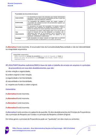 A alternativa E está incorreta. O enunciado trata da Cumulatividade/Naturalidade e não da Indivisibilidade
ou integridade arquivística.
41.(FGV/TJDFT/Analista Judiciário/2022) A base de todo o trabalho de arranjo em arquivos é o princípio
da proveniência em seus dois desdobramentos, que são:
a) inter-relação e organicidade;
b) ordem original e inter-relação;
c) organicidade e territorialidade;
d) naturalidade e territorialidade;
e) respeito aos fundos e ordem original.
Comentário:
A alternativa A está incorreta.
A alternativa B está incorreta.
A alternativa C está incorreta.
A alternativa D está incorreta.
A alternativa E está correta e é o gabarito da questão. Os dois desdobramentos do Princípio da Proveniência
são o princípio do Respeito aos Fundos e o princípio do Respeito a Ordem Original.
Em linhas gerais o princípio da Proveniência pode ser "quebrado" em dois níveis ou vertentes:
Ricardo Campanario
Aula 00
TREs (Técnico Judiciário - Área Administrativa) Noções de Arquivologia - 2023 (Pré-Edital)
www.estrategiaconcursos.com.br
131
237
 