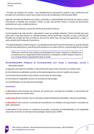 - Princípio do Respeito aos Fundos - esse desdobramento basicamente respeita o que conhecemos por
princípio da Proveniência, tanto é que os dois termos são considerados sinônimos pelo DBTA.
Segundo o princípio do Respeito aos Fundos, a distinção e a indivisibilidade do fundo de um arquivo, isola e
circunscreve a entidade que constitui o fundo, ou seja, não permite mesmo a mistura de documentos
produzidos por outra unidade produtora.
Note que nesse momento, o ponto de referência da análise é Externo.
A preocupação é de onde provém o documento e qual sua unidade produtora. Chamo atenção para esse
ponto pois é isso que costuma ser cobrado quando a banca aprofunda a questão, ou seja, o princípio do
Respeito aos Fundos tem foco no Externo. Isso vai ficar ainda mais claro quando explorarmos, a seguir, a
outra vertente do Princípio da Proveniência.
- Princípio do Respeito a Ordem Original - esse desdobramento do Princípio da Proveniência, quando cobrado
nesse formato pelas bancas, está diretamente focado em sua ordem Interna, na preservação do seu arranjo.
Note que o ponto de vista é oposto ao do Respeito aos Fundos. Enquanto no Respeito aos
Fundos busca-se a origem/proveniência (Externo), no Respeito a Ordem Original conserva-
se o arranjo Interno originalmente dado ao fundo.
42.(QUADRIX/CRMV PR/Agente de Fiscalização/2022) Com relação à arquivologia, assinale a
alternativa correta.
a) Segundo o princípio da unicidade, os documentos de arquivo não conservam seu caráter único.
b) O princípio da imutabilidade consiste na formação progressiva, natural e orgânica do arquivo.
c) O princípio da proveniência não constitui um princípio da arquivologia.
d) O princípio da integridade constitui um princípio da arquivologia.
e) A divisibilidade é um princípio da arquivologia.
Comentário:
A alternativa A está incorreta. Ao contrário, de acordo com o princípio da unicidade, os documentos de
arquivo conservam seu caráter único.
A alternativa B está incorreta. Esse é o princípio da Naturalidade/Cumulatividade e não da Imutabilidade.
A alternativa C está incorreta. O princípio da Proveniência é na verdade o princípio basilar e norteador de
toda a Arquivística.
A alternativa D está correta e é o gabarito da questão. O princípio da indivisibilidade ou da integridade
arquivística é mesmo um princípio da Arquivologia. Vejamos para o DBTA:
Ricardo Campanario
Aula 00
TREs (Técnico Judiciário - Área Administrativa) Noções de Arquivologia - 2023 (Pré-Edital)
www.estrategiaconcursos.com.br
132
237
 