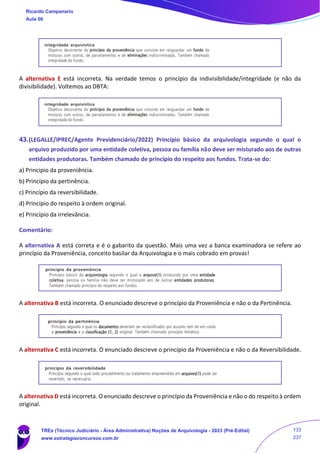 A alternativa E está incorreta. Na verdade temos o princípio da indivisibilidade/integridade (e não da
divisibilidade). Voltemos ao DBTA:
43.(LEGALLE/IPREC/Agente Previdenciário/2022) Princípio básico da arquivologia segundo o qual o
arquivo produzido por uma entidade coletiva, pessoa ou família não deve ser misturado aos de outras
entidades produtoras. Também chamado de princípio do respeito aos fundos. Trata-se do:
a) Princípio da proveniência.
b) Princípio da pertinência.
c) Princípio da reversibilidade.
d) Princípio do respeito à ordem original.
e) Princípio da irrelevância.
Comentário:
A alternativa A está correta e é o gabarito da questão. Mais uma vez a banca examinadora se refere ao
princípio da Proveniência, conceito basilar da Arquivologia e o mais cobrado em provas!
A alternativa B está incorreta. O enunciado descreve o princípio da Proveniência e não o da Pertinência.
A alternativa C está incorreta. O enunciado descreve o princípio da Proveniência e não o da Reversibilidade.
A alternativa D está incorreta. O enunciado descreve o princípio da Proveniência e não o do respeito à ordem
original.
Ricardo Campanario
Aula 00
TREs (Técnico Judiciário - Área Administrativa) Noções de Arquivologia - 2023 (Pré-Edital)
www.estrategiaconcursos.com.br
133
237
 