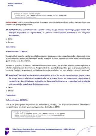 A alternativa E está incorreta. O enunciado descreve o princípio da Proveniência e não o da irrelevância, que
sequer é um princípio arquivístico.
44.(QUADRIX/CRECI 11/Profissional de Suporte Técnico/2022) Acerca da arquivologia, julgue o item. Pelo
princípio arquivístico da organicidade, as relações administrativas espelham-se nos conjuntos
documentais.
a) Certo
b) Errado
Comentário:
A afirmativa está CORRETA.
A organicidade espelha a própria unidade produtora dos documentos pois pela relação estabelecida entre
os documentos e as funções/atividades de seu produtor, o fundo arquivístico acaba sendo um reflexo de
quem produz seus documentos.
Vejamos o que diz a Professora Heloísa Bellotto sobre o tema: “as relações administrativas orgânicas se
refletem nos conjuntos documentais. A organicidade é a qualidade segundo a qual os arquivos espelham a
estrutura, funções e atividades da entidade produtora/acumuladora em suas relações internas e externas.”
45.(QUADRIX/CRMV MS/Auxiliar Administrativo/2022) Acerca das noções de arquivologia, julgue o item.
De acordo com o princípio da proveniência, os arquivos devem ser organizados, obedecendo à
competência e às atividades da instituição ou da pessoa legitimamente responsável pela produção,
pela acumulação ou pela guarda dos documentos.
a) Certo
b) Errado
Comentário:
A afirmativa está CORRETA.
Esse é um pressuposto do princípio da Proveniência, ou seja, os arquivos/documentos obedecem à
competência do produtor. Vejamos novamente a definição do DBTA:
Ricardo Campanario
Aula 00
TREs (Técnico Judiciário - Área Administrativa) Noções de Arquivologia - 2023 (Pré-Edital)
www.estrategiaconcursos.com.br
134
237
 