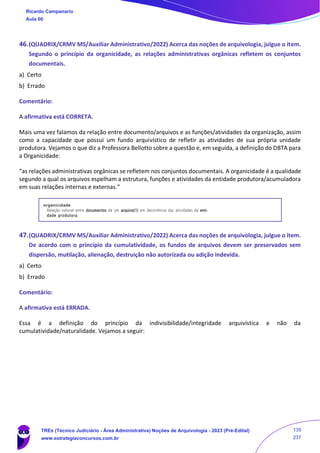 46.(QUADRIX/CRMV MS/Auxiliar Administrativo/2022) Acerca das noções de arquivologia, julgue o item.
Segundo o princípio da organicidade, as relações administrativas orgânicas refletem os conjuntos
documentais.
a) Certo
b) Errado
Comentário:
A afirmativa está CORRETA.
Mais uma vez falamos da relação entre documento/arquivos e as funções/atividades da organização, assim
como a capacidade que possui um fundo arquivístico de refletir as atividades de sua própria unidade
produtora. Vejamos o que diz a Professora Bellotto sobre a questão e, em seguida, a definição do DBTA para
a Organicidade:
“as relações administrativas orgânicas se refletem nos conjuntos documentais. A organicidade é a qualidade
segundo a qual os arquivos espelham a estrutura, funções e atividades da entidade produtora/acumuladora
em suas relações internas e externas.”
47.(QUADRIX/CRMV MS/Auxiliar Administrativo/2022) Acerca das noções de arquivologia, julgue o item.
De acordo com o princípio da cumulatividade, os fundos de arquivos devem ser preservados sem
dispersão, mutilação, alienação, destruição não autorizada ou adição indevida.
a) Certo
b) Errado
Comentário:
A afirmativa está ERRADA.
Essa é a definição do princípio da indivisibilidade/integridade arquivística e não da
cumulatividade/naturalidade. Vejamos a seguir:
Ricardo Campanario
Aula 00
TREs (Técnico Judiciário - Área Administrativa) Noções de Arquivologia - 2023 (Pré-Edital)
www.estrategiaconcursos.com.br
135
237
 