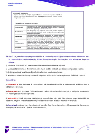 48.(SELECON/CM Dourados/Arquivista/2022) A Teoria Arquivística preconiza diferentes definições para
as características e atribuições dos órgãos de documentação. Em relação a essa afirmativa, é correto
afirmar:
a) Atribui-se a característica de tridimensionalidade às bibliotecas e arquivos.
b) Museus são instituições de interesse privado, de caráter cultural, que colecionam peças e objetos.
c) Os documentos arquivísticos são colecionados com objetivos culturais.
d) Arquivos possuem finalidade funcional, enquanto bibliotecas e museus possuem finalidade cultural.
Comentário:
A alternativa A está incorreta. A característica de tridimensionalidade é atribuída aos museus e não às
bibliotecas e arquivos.
A alternativa B está incorreta. Embora possuam caráter cultural e colecionem peças e objetos, museus não
são instituições de interesse privado.
A alternativa C está incorreta. Documentos arquivísticos não são colecionados, mas produzidos ou
recebidos. Objetos colecionados fazem parte de bibliotecas e museus, mas não de arquivos.
A alternativa D está correta e é o gabarito da questão. Essa é uma das maiores diferenças entre documentos
de arquivos e bibliotecas. Observe o quadro abaixo:
Ricardo Campanario
Aula 00
TREs (Técnico Judiciário - Área Administrativa) Noções de Arquivologia - 2023 (Pré-Edital)
www.estrategiaconcursos.com.br
136
237
 