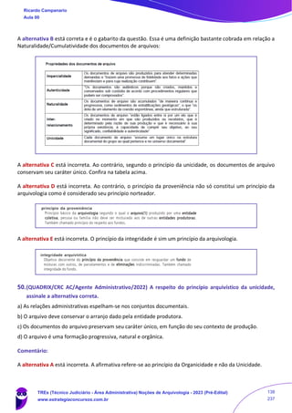 A alternativa B está correta e é o gabarito da questão. Essa é uma definição bastante cobrada em relação a
Naturalidade/Cumulatividade dos documentos de arquivos:
A alternativa C está incorreta. Ao contrário, segundo o princípio da unicidade, os documentos de arquivo
conservam seu caráter único. Confira na tabela acima.
A alternativa D está incorreta. Ao contrário, o princípio da proveniência não só constitui um princípio da
arquivologia como é considerado seu princípio norteador.
A alternativa E está incorreta. O princípio da integridade é sim um princípio da arquivologia.
50.(QUADRIX/CRC AC/Agente Administrativo/2022) A respeito do princípio arquivístico da unicidade,
assinale a alternativa correta.
a) As relações administrativas espelham-se nos conjuntos documentais.
b) O arquivo deve conservar o arranjo dado pela entidade produtora.
c) Os documentos do arquivo preservam seu caráter único, em função do seu contexto de produção.
d) O arquivo é uma formação progressiva, natural e orgânica.
Comentário:
A alternativa A está incorreta. A afirmativa refere-se ao princípio da Organicidade e não da Unicidade.
Ricardo Campanario
Aula 00
TREs (Técnico Judiciário - Área Administrativa) Noções de Arquivologia - 2023 (Pré-Edital)
www.estrategiaconcursos.com.br
138
237
 