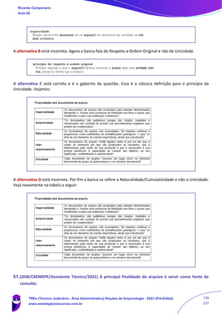 A alternativa B está incorreta. Agora a banca fala do Respeito a Ordem Original e não de Unicidade.
A alternativa C está correta e é o gabarito da questão. Essa é a clássica definição para o princípio da
Unicidade. Vejamos:
A alternativa D está incorreta. Por fim a banca se refere a Naturalidade/Cumulatividade e não a Unicidade.
Veja novamente na tabela a seguir:
51.(IDIB/CREMEPE/Assistente Técnico/2021) A principal finalidade do arquivo é servir como fonte de
consulta:
Ricardo Campanario
Aula 00
TREs (Técnico Judiciário - Área Administrativa) Noções de Arquivologia - 2023 (Pré-Edital)
www.estrategiaconcursos.com.br
139
237
 