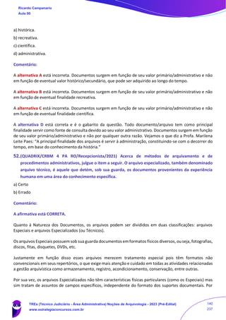 a) histórica.
b) recreativa.
c) científica.
d) administrativa.
Comentário:
A alternativa A está incorreta. Documentos surgem em função de seu valor primário/administrativo e não
em função de eventual valor histórico/secundário, que pode ser adquirido ao longo do tempo.
A alternativa B está incorreta. Documentos surgem em função de seu valor primário/administrativo e não
em função de eventual finalidade recreativa.
A alternativa C está incorreta. Documentos surgem em função de seu valor primário/administrativo e não
em função de eventual finalidade científica.
A alternativa D está correta e é o gabarito da questão. Todo documento/arquivo tem como principal
finalidade servir como fonte de consulta devido ao seu valor administrativo. Documentos surgem em função
de seu valor primário/administrativo e não por qualquer outra razão. Vejamos o que diz a Profa. Marilena
Leite Paes: “A principal finalidade dos arquivos é servir à administração, constituindo-se com o decorrer do
tempo, em base do conhecimento da história.”
52.(QUADRIX/CRBM 4 PA RO/Recepcionista/2021) Acerca de métodos de arquivamento e de
procedimentos administrativos, julgue o item a seguir. O arquivo especializado, também denominado
arquivo técnico, é aquele que detém, sob sua guarda, os documentos provenientes da experiência
humana em uma área do conhecimento específica.
a) Certo
b) Errado
Comentário:
A afirmativa está CORRETA.
Quanto à Natureza dos Documentos, os arquivos podem ser divididos em duas classificações: arquivos
Especiais e arquivos Especializados (ou Técnicos).
Os arquivos Especiais possuem sob sua guarda documentos em formatos físicos diversos, ou seja, fotografias,
discos, fitas, disquetes, DVDs, etc.
Justamente em função disso esses arquivos merecem tratamento especial pois têm formatos não
convencionais em seus repertórios, o que exige mais atenção e cuidado em todas as atividades relacionadas
a gestão arquivística como armazenamento, registro, acondicionamento, conservação, entre outras.
Por sua vez, os arquivos Especializados não têm características físicas particulares (como os Especiais) mas
sim tratam de assuntos de campos específicos, independente do formato dos suportes documentais. Por
Ricardo Campanario
Aula 00
TREs (Técnico Judiciário - Área Administrativa) Noções de Arquivologia - 2023 (Pré-Edital)
www.estrategiaconcursos.com.br
140
237
 