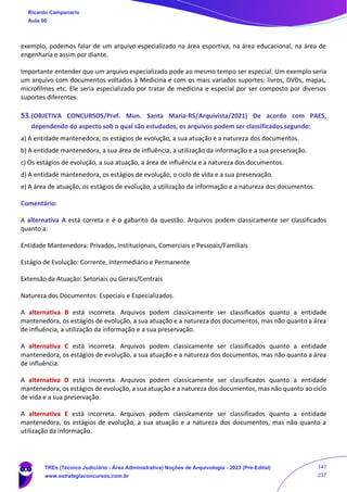 exemplo, podemos falar de um arquivo especializado na área esportiva, na área educacional, na área de
engenharia e assim por diante.
Importante entender que um arquivo especializado pode ao mesmo tempo ser especial. Um exemplo seria
um arquivo com documentos voltados à Medicina e com os mais variados suportes: livros, DVDs, mapas,
microfilmes etc. Ele seria especializado por tratar de medicina e especial por ser composto por diversos
suportes diferentes.
53.(OBJETIVA CONCURSOS/Pref. Mun. Santa Maria-RS/Arquivista/2021) De acordo com PAES,
dependendo do aspecto sob o qual são estudados, os arquivos podem ser classificados segundo:
a) A entidade mantenedora, os estágios de evolução, a sua atuação e a natureza dos documentos.
b) A entidade mantenedora, a sua área de influência, a utilização da informação e a sua preservação.
c) Os estágios de evolução, a sua atuação, a área de influência e a natureza dos documentos.
d) A entidade mantenedora, os estágios de evolução, o ciclo de vida e a sua preservação.
e) A área de atuação, os estágios de evolução, a utilização da informação e a natureza dos documentos.
Comentário:
A alternativa A está correta e é o gabarito da questão. Arquivos podem classicamente ser classificados
quanto a:
Entidade Mantenedora: Privados, Institucionais, Comerciais e Pessoais/Familiais
Estágio de Evolução: Corrente, Intermediário e Permanente
Extensão da Atuação: Setoriais ou Gerais/Centrais
Natureza dos Documentos: Especiais e Especializados.
A alternativa B está incorreta. Arquivos podem classicamente ser classificados quanto a entidade
mantenedora, os estágios de evolução, a sua atuação e a natureza dos documentos, mas não quanto a área
de influência, a utilização da informação e a sua preservação.
A alternativa C está incorreta. Arquivos podem classicamente ser classificados quanto a entidade
mantenedora, os estágios de evolução, a sua atuação e a natureza dos documentos, mas não quanto a área
de influência.
A alternativa D está incorreta. Arquivos podem classicamente ser classificados quanto a entidade
mantenedora, os estágios de evolução, a sua atuação e a natureza dos documentos, mas não quanto ao ciclo
de vida e a sua preservação.
A alternativa E está incorreta. Arquivos podem classicamente ser classificados quanto a entidade
mantenedora, os estágios de evolução, a sua atuação e a natureza dos documentos, mas não quanto a
utilização da informação.
Ricardo Campanario
Aula 00
TREs (Técnico Judiciário - Área Administrativa) Noções de Arquivologia - 2023 (Pré-Edital)
www.estrategiaconcursos.com.br
141
237
 