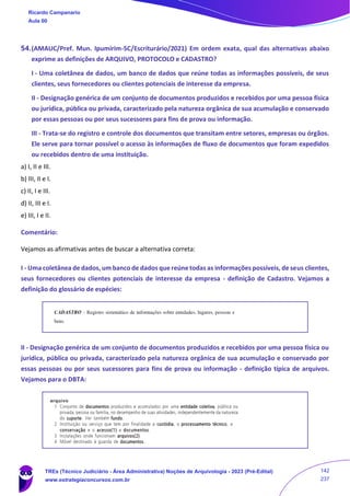 54.(AMAUC/Pref. Mun. Ipumirim-SC/Escriturário/2021) Em ordem exata, qual das alternativas abaixo
exprime as definições de ARQUIVO, PROTOCOLO e CADASTRO?
I - Uma coletânea de dados, um banco de dados que reúne todas as informações possíveis, de seus
clientes, seus fornecedores ou clientes potenciais de interesse da empresa.
II - Designação genérica de um conjunto de documentos produzidos e recebidos por uma pessoa física
ou jurídica, pública ou privada, caracterizado pela natureza orgânica de sua acumulação e conservado
por essas pessoas ou por seus sucessores para fins de prova ou informação.
III - Trata-se do registro e controle dos documentos que transitam entre setores, empresas ou órgãos.
Ele serve para tornar possível o acesso às informações de fluxo de documentos que foram expedidos
ou recebidos dentro de uma instituição.
a) I, II e III.
b) III, II e I.
c) II, I e III.
d) II, III e I.
e) III, I e II.
Comentário:
Vejamos as afirmativas antes de buscar a alternativa correta:
I - Uma coletânea de dados, um banco de dados que reúne todas as informações possíveis, de seus clientes,
seus fornecedores ou clientes potenciais de interesse da empresa - definição de Cadastro. Vejamos a
definição do glossário de espécies:
II - Designação genérica de um conjunto de documentos produzidos e recebidos por uma pessoa física ou
jurídica, pública ou privada, caracterizado pela natureza orgânica de sua acumulação e conservado por
essas pessoas ou por seus sucessores para fins de prova ou informação - definição típica de arquivos.
Vejamos para o DBTA:
Ricardo Campanario
Aula 00
TREs (Técnico Judiciário - Área Administrativa) Noções de Arquivologia - 2023 (Pré-Edital)
www.estrategiaconcursos.com.br
142
237
 