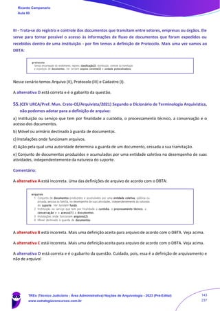 III - Trata-se do registro e controle dos documentos que transitam entre setores, empresas ou órgãos. Ele
serve para tornar possível o acesso às informações de fluxo de documentos que foram expedidos ou
recebidos dentro de uma instituição - por fim temos a definição de Protocolo. Mais uma vez vamos ao
DBTA:
Nesse cenário temos Arquivo (II), Protocolo (III) e Cadastro (I).
A alternativa D está correta e é o gabarito da questão.
55.(CEV URCA/Pref. Mun. Crato-CE/Arquivista/2021) Segundo o Dicionário de Terminologia Arquivística,
não podemos adotar para a definição de arquivo:
a) Instituição ou serviço que tem por finalidade a custódia, o processamento técnico, a conservação e o
acesso dos documentos.
b) Móvel ou armário destinado à guarda de documentos.
c) Instalações onde funcionam arquivos.
d) Ação pela qual uma autoridade determina a guarda de um documento, cessada a sua tramitação.
e) Conjunto de documentos produzidos e acumulados por uma entidade coletiva no desempenho de suas
atividades, independentemente da natureza do suporte.
Comentário:
A alternativa A está incorreta. Uma das definições de arquivo de acordo com o DBTA:
A alternativa B está incorreta. Mais uma definição aceita para arquivo de acordo com o DBTA. Veja acima.
A alternativa C está incorreta. Mais uma definição aceita para arquivo de acordo com o DBTA. Veja acima.
A alternativa D está correta e é o gabarito da questão. Cuidado, pois, essa é a definição de arquivamento e
não de arquivo!
Ricardo Campanario
Aula 00
TREs (Técnico Judiciário - Área Administrativa) Noções de Arquivologia - 2023 (Pré-Edital)
www.estrategiaconcursos.com.br
143
237
 