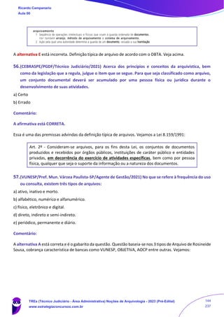 A alternativa E está incorreta. Definição típica de arquivo de acordo com o DBTA. Veja acima.
56.(CEBRASPE/PGDF/Técnico Judiciário/2021) Acerca dos princípios e conceitos da arquivística, bem
como da legislação que a regula, julgue o item que se segue. Para que seja classificado como arquivo,
um conjunto documental deverá ser acumulado por uma pessoa física ou jurídica durante o
desenvolvimento de suas atividades.
a) Certo
b) Errado
Comentário:
A afirmativa está CORRETA.
Essa é uma das premissas advindas da definição típica de arquivos. Vejamos a Lei 8.159/1991:
Art. 2º - Consideram-se arquivos, para os fins desta Lei, os conjuntos de documentos
produzidos e recebidos por órgãos públicos, instituições de caráter público e entidades
privadas, em decorrência do exercício de atividades específicas, bem como por pessoa
física, qualquer que seja o suporte da informação ou a natureza dos documentos.
57.(VUNESP/Pref. Mun. Várzea Paulista-SP/Agente de Gestão/2021) No que se refere à frequência do uso
ou consulta, existem três tipos de arquivos:
a) ativo, inativo e morto.
b) alfabético, numérico e alfanumérico.
c) físico, eletrônico e digital.
d) direto, indireto e semi-indireto.
e) periódico, permanente e diário.
Comentário:
A alternativa A está correta e é o gabarito da questão. Questão baseia-se nos 3 tipos de Arquivo de Rosineide
Sousa, cobrança característica de bancas como VUNESP, OBJETIVA, AOCP entre outras. Vejamos:
Ricardo Campanario
Aula 00
TREs (Técnico Judiciário - Área Administrativa) Noções de Arquivologia - 2023 (Pré-Edital)
www.estrategiaconcursos.com.br
144
237
 