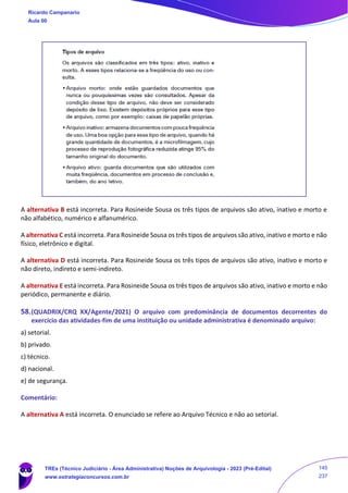 A alternativa B está incorreta. Para Rosineide Sousa os três tipos de arquivos são ativo, inativo e morto e
não alfabético, numérico e alfanumérico.
A alternativa C está incorreta. Para Rosineide Sousa os três tipos de arquivos são ativo, inativo e morto e não
físico, eletrônico e digital.
A alternativa D está incorreta. Para Rosineide Sousa os três tipos de arquivos são ativo, inativo e morto e
não direto, indireto e semi-indireto.
A alternativa E está incorreta. Para Rosineide Sousa os três tipos de arquivos são ativo, inativo e morto e não
periódico, permanente e diário.
58.(QUADRIX/CRQ XX/Agente/2021) O arquivo com predominância de documentos decorrentes do
exercício das atividades-fim de uma instituição ou unidade administrativa é denominado arquivo:
a) setorial.
b) privado.
c) técnico.
d) nacional.
e) de segurança.
Comentário:
A alternativa A está incorreta. O enunciado se refere ao Arquivo Técnico e não ao setorial.
Ricardo Campanario
Aula 00
TREs (Técnico Judiciário - Área Administrativa) Noções de Arquivologia - 2023 (Pré-Edital)
www.estrategiaconcursos.com.br
145
237
 
