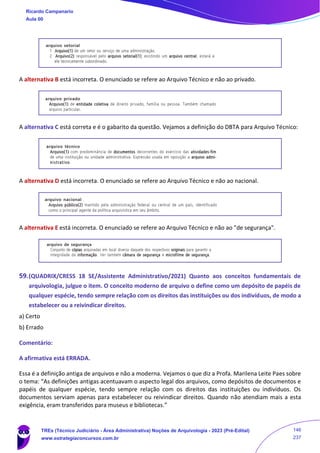 A alternativa B está incorreta. O enunciado se refere ao Arquivo Técnico e não ao privado.
A alternativa C está correta e é o gabarito da questão. Vejamos a definição do DBTA para Arquivo Técnico:
A alternativa D está incorreta. O enunciado se refere ao Arquivo Técnico e não ao nacional.
A alternativa E está incorreta. O enunciado se refere ao Arquivo Técnico e não ao "de segurança".
59.(QUADRIX/CRESS 18 SE/Assistente Administrativo/2021) Quanto aos conceitos fundamentais de
arquivologia, julgue o item. O conceito moderno de arquivo o define como um depósito de papéis de
qualquer espécie, tendo sempre relação com os direitos das instituições ou dos indivíduos, de modo a
estabelecer ou a reivindicar direitos.
a) Certo
b) Errado
Comentário:
A afirmativa está ERRADA.
Essa é a definição antiga de arquivos e não a moderna. Vejamos o que diz a Profa. Marilena Leite Paes sobre
o tema: “As definições antigas acentuavam o aspecto legal dos arquivos, como depósitos de documentos e
papéis de qualquer espécie, tendo sempre relação com os direitos das instituições ou indivíduos. Os
documentos serviam apenas para estabelecer ou reivindicar direitos. Quando não atendiam mais a esta
exigência, eram transferidos para museus e bibliotecas.”
Ricardo Campanario
Aula 00
TREs (Técnico Judiciário - Área Administrativa) Noções de Arquivologia - 2023 (Pré-Edital)
www.estrategiaconcursos.com.br
146
237
 
