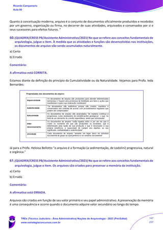 Quanto à conceituação moderna, arquivo é o conjunto de documentos oficialmente produzidos e recebidos
por um governo, organização ou firma, no decorrer de suas atividades, arquivados e conservados por si e
seus sucessores para efeitos futuros. ”
60.(QUADRIX/CRESS PB/Assistente Administrativo/2021) No que se refere aos conceitos fundamentais de
arquivologia, julgue o item. À medida que as atividades e funções são desenvolvidas nas instituições,
os documentos de arquivo vão sendo acumulados naturalmente.
a) Certo
b) Errado
Comentário:
A afirmativa está CORRETA.
Estamos diante da definição do princípio da Cumulatividade ou da Naturalidade. Vejamos para Profa. Ieda
Bernardes:
Já para a Profa. Heloisa Bellotto “o arquivo é a formação (a sedimentação, de Lodolini) progressiva, natural
e orgânica."
61.(QUADRIX/CRESS PB/Assistente Administrativo/2021) No que se refere aos conceitos fundamentais de
arquivologia, julgue o item. Os arquivos são criados para preservar a memória da instituição.
a) Certo
b) Errado
Comentário:
A afirmativa está ERRADA.
Arquivos são criados em função de seu valor primário e seu papel administrativo. A preservação da memória
é uma consequência e ocorre quando o documento adquire valor secundário ao longo do tempo.
Ricardo Campanario
Aula 00
TREs (Técnico Judiciário - Área Administrativa) Noções de Arquivologia - 2023 (Pré-Edital)
www.estrategiaconcursos.com.br
147
237
 