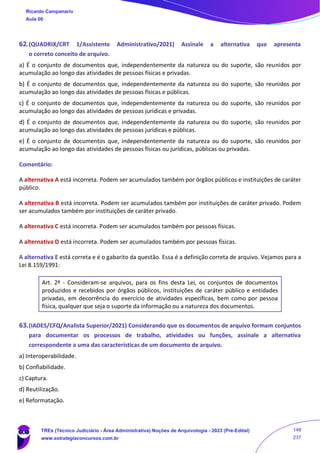 62.(QUADRIX/CRT 1/Assistente Administrativo/2021) Assinale a alternativa que apresenta
o correto conceito de arquivo.
a) É o conjunto de documentos que, independentemente da natureza ou do suporte, são reunidos por
acumulação ao longo das atividades de pessoas físicas e privadas.
b) É o conjunto de documentos que, independentemente da natureza ou do suporte, são reunidos por
acumulação ao longo das atividades de pessoas físicas e públicas.
c) É o conjunto de documentos que, independentemente da natureza ou do suporte, são reunidos por
acumulação ao longo das atividades de pessoas jurídicas e privadas.
d) É o conjunto de documentos que, independentemente da natureza ou do suporte, são reunidos por
acumulação ao longo das atividades de pessoas jurídicas e públicas.
e) É o conjunto de documentos que, independentemente da natureza ou do suporte, são reunidos por
acumulação ao longo das atividades de pessoas físicas ou jurídicas, públicas ou privadas.
Comentário:
A alternativa A está incorreta. Podem ser acumulados também por órgãos públicos e instituições de caráter
público.
A alternativa B está incorreta. Podem ser acumulados também por instituições de caráter privado. Podem
ser acumulados também por instituições de caráter privado.
A alternativa C está incorreta. Podem ser acumulados também por pessoas físicas.
A alternativa D está incorreta. Podem ser acumulados também por pessoas físicas.
A alternativa E está correta e é o gabarito da questão. Essa é a definição correta de arquivo. Vejamos para a
Lei 8.159/1991:
Art. 2º - Consideram-se arquivos, para os fins desta Lei, os conjuntos de documentos
produzidos e recebidos por órgãos públicos, instituições de caráter público e entidades
privadas, em decorrência do exercício de atividades específicas, bem como por pessoa
física, qualquer que seja o suporte da informação ou a natureza dos documentos.
63.(IADES/CFQ/Analista Superior/2021) Considerando que os documentos de arquivo formam conjuntos
para documentar os processos de trabalho, atividades ou funções, assinale a alternativa
correspondente a uma das características de um documento de arquivo.
a) Interoperabilidade.
b) Confiabilidade.
c) Captura.
d) Reutilização.
e) Reformatação.
Ricardo Campanario
Aula 00
TREs (Técnico Judiciário - Área Administrativa) Noções de Arquivologia - 2023 (Pré-Edital)
www.estrategiaconcursos.com.br
148
237
 
