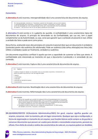 Comentário:
A alternativa A está incorreta. Interoperabilidade não é uma característica de documentos de arquivo.
A alternativa B está correta e é o gabarito da questão. A confiabilidade é uma característica típica de
documentos de arquivo. O princípio da Veracidade ou da Confiabilidade, por sua vez, tem o papel
complementar ao da Autenticidade, ou seja, serve para garantir que o conteúdo ali presente é real, reflete
a verdade dos fatos e pode servir como prova.
Dessa forma, analisando esses dois princípios em conjunto é possível dizer que um documento é verdadeiro
(conteúdo) porém não autêntico (foi adulterado). Pode ser autêntico (não sofreu alteração) mas falso (não
reflete a realidade) e pode ser finalmente, verdadeiro e autêntico.
Um documento arquivístico confiável é aquele que tem a capacidade de sustentar os fatos que atesta. A
confiabilidade está relacionada ao momento em que o documento é produzido e à veracidade do seu
conteúdo.
A alternativa C está incorreta. Captura não é uma característica de documentos de arquivo.
A alternativa D está incorreta. Reutilização não é uma característica de documentos de arquivo.
A alternativa E está incorreta. Reformatação não é uma característica de documentos de arquivo.
64.(QUADRIX/CREFITO 13/Assistente Administrativo/2021) Em geral, arquivar significa guardar em
arquivo, conservar, reter na memória, pôr em lugar conveniente. Qualquer que seja a configuração, a
forma de organização e o tamanho de um arquivo, suas funções básicas serão sempre as de guardar e
conservar documentos que possam ser usados para atender a necessidades empresariais, pessoais ou
oficiais. Para efeito de estudo e análise das características de cada um, os arquivos podem ser divididos
Ricardo Campanario
Aula 00
TREs (Técnico Judiciário - Área Administrativa) Noções de Arquivologia - 2023 (Pré-Edital)
www.estrategiaconcursos.com.br
149
237
 