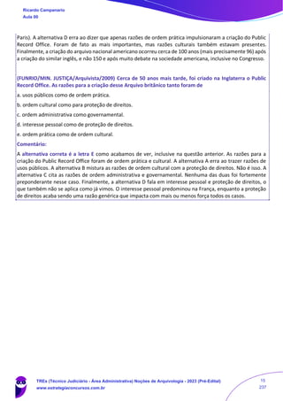 Paris). A alternativa D erra ao dizer que apenas razões de ordem prática impulsionaram a criação do Public
Record Office. Foram de fato as mais importantes, mas razões culturais também estavam presentes.
Finalmente, a criação do arquivo nacional americano ocorreu cerca de 100 anos (mais precisamente 96) após
a criação do similar inglês, e não 150 e após muito debate na sociedade americana, inclusive no Congresso.
(FUNRIO/MIN. JUSTIÇA/Arquivista/2009) Cerca de 50 anos mais tarde, foi criado na Inglaterra o Public
Record Office. As razões para a criação desse Arquivo britânico tanto foram de
a. usos públicos como de ordem prática.
b. ordem cultural como para proteção de direitos.
c. ordem administrativa como governamental.
d. interesse pessoal como de proteção de direitos.
e. ordem prática como de ordem cultural.
Comentário:
A alternativa correta é a letra E como acabamos de ver, inclusive na questão anterior. As razões para a
criação do Public Record Office foram de ordem prática e cultural. A alternativa A erra ao trazer razões de
usos públicos. A alternativa B mistura as razões de ordem cultural com a proteção de direitos. Não é isso. A
alternativa C cita as razões de ordem administrativa e governamental. Nenhuma das duas foi fortemente
preponderante nesse caso. Finalmente, a alternativa D fala em interesse pessoal e proteção de direitos, o
que também não se aplica como já vimos. O interesse pessoal predominou na França, enquanto a proteção
de direitos acaba sendo uma razão genérica que impacta com mais ou menos força todos os casos.
Ricardo Campanario
Aula 00
TREs (Técnico Judiciário - Área Administrativa) Noções de Arquivologia - 2023 (Pré-Edital)
www.estrategiaconcursos.com.br
15
237
 