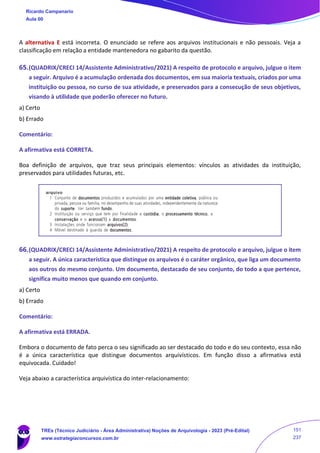 A alternativa E está incorreta. O enunciado se refere aos arquivos institucionais e não pessoais. Veja a
classificação em relação a entidade mantenedora no gabarito da questão.
65.(QUADRIX/CRECI 14/Assistente Administrativo/2021) A respeito de protocolo e arquivo, julgue o item
a seguir. Arquivo é a acumulação ordenada dos documentos, em sua maioria textuais, criados por uma
instituição ou pessoa, no curso de sua atividade, e preservados para a consecução de seus objetivos,
visando à utilidade que poderão oferecer no futuro.
a) Certo
b) Errado
Comentário:
A afirmativa está CORRETA.
Boa definição de arquivos, que traz seus principais elementos: vínculos as atividades da instituição,
preservados para utilidades futuras, etc.
66.(QUADRIX/CRECI 14/Assistente Administrativo/2021) A respeito de protocolo e arquivo, julgue o item
a seguir. A única característica que distingue os arquivos é o caráter orgânico, que liga um documento
aos outros do mesmo conjunto. Um documento, destacado de seu conjunto, do todo a que pertence,
significa muito menos que quando em conjunto.
a) Certo
b) Errado
Comentário:
A afirmativa está ERRADA.
Embora o documento de fato perca o seu significado ao ser destacado do todo e do seu contexto, essa não
é a única característica que distingue documentos arquivísticos. Em função disso a afirmativa está
equivocada. Cuidado!
Veja abaixo a característica arquivística do inter-relacionamento:
Ricardo Campanario
Aula 00
TREs (Técnico Judiciário - Área Administrativa) Noções de Arquivologia - 2023 (Pré-Edital)
www.estrategiaconcursos.com.br
151
237
 