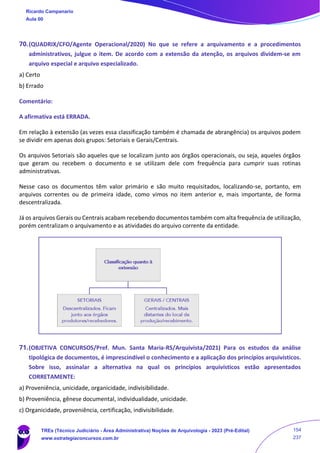 70.(QUADRIX/CFO/Agente Operacional/2020) No que se refere a arquivamento e a procedimentos
administrativos, julgue o item. De acordo com a extensão da atenção, os arquivos dividem‐se em
arquivo especial e arquivo especializado.
a) Certo
b) Errado
Comentário:
A afirmativa está ERRADA.
Em relação à extensão (as vezes essa classificação também é chamada de abrangência) os arquivos podem
se dividir em apenas dois grupos: Setoriais e Gerais/Centrais.
Os arquivos Setoriais são aqueles que se localizam junto aos órgãos operacionais, ou seja, aqueles órgãos
que geram ou recebem o documento e se utilizam dele com frequência para cumprir suas rotinas
administrativas.
Nesse caso os documentos têm valor primário e são muito requisitados, localizando-se, portanto, em
arquivos correntes ou de primeira idade, como vimos no item anterior e, mais importante, de forma
descentralizada.
Já os arquivos Gerais ou Centrais acabam recebendo documentos também com alta frequência de utilização,
porém centralizam o arquivamento e as atividades do arquivo corrente da entidade.
71.(OBJETIVA CONCURSOS/Pref. Mun. Santa Maria-RS/Arquivista/2021) Para os estudos da análise
tipológica de documentos, é imprescindível o conhecimento e a aplicação dos princípios arquivísticos.
Sobre isso, assinalar a alternativa na qual os princípios arquivísticos estão apresentados
CORRETAMENTE:
a) Proveniência, unicidade, organicidade, indivisibilidade.
b) Proveniência, gênese documental, individualidade, unicidade.
c) Organicidade, proveniência, certificação, indivisibilidade.
Ricardo Campanario
Aula 00
TREs (Técnico Judiciário - Área Administrativa) Noções de Arquivologia - 2023 (Pré-Edital)
www.estrategiaconcursos.com.br
154
237
 