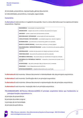 d) Unicidade, proveniência, representação, gênese documental.
e) Indivisibilidade, proveniência, invocação, organicidade.
Comentário:
A alternativa A está correta e é o gabarito da questão. Essa é a única alternativa que traz apenas princípios
arquivísticos. Vejamos:
A alternativa B está incorreta. Gênese documental e individualidade não são princípios arquivísticos.
A alternativa C está incorreta. Certificação não é um princípio arquivístico.
A alternativa D está incorreta. Gênese documental e representação não são princípios arquivísticos.
A alternativa E está incorreta. Invocação não é um princípio arquivístico.
72.(CEBRASPE/MPE AP/Técnico Ministerial/2021) O princípio arquivístico básico que fundamenta as
principais funções arquivísticas é o:
a) princípio da proveniência.
b) princípio da ordem original.
c) princípio da territorialidade.
d) princípio da pertinência.
PROVENIÊNCIA – manutenção no respectivo fundo.
ORGANICIDADE – relação natural entre os diversos documentos do arquivo.
UNICIDADE – caráter e papel único do documento no fundo.
INDIVISIBILIDADE / INTEGRIDADE – preservação do fundo documental.
CUMULATIVIDADE / NATURALIDADE – acumulação progressiva, natural e orgânica.
REVERSIBILIDADE – procedimento ou tratamentos podem ser revertidos.
RESPEITO A ORDEM ORIGINAL – arquivo deve conservar o arranjo original.
INALIENABILIDADE / IMPRESCRITIBILIDADE – proíbe a transferência de arquivos públicos
a terceiros.
UNIVERSALIDADE – contexto do documento em relação aos demais e ao fundo.
TERRITORIALIDADE – documento fica próximo de onde foi produzido.
PERTINÊNCIA TERRITORIAL – documento deve ser transferido em função do conteúdo.
PERTINÊNCIA OU PERTINÊNCIA TEMÁTICA – reclassifica o documento de acordo com o
assunto.
AUTENTICIDADE – não sofreu alteração. Não se relaciona com o conteúdo.
VERACIDADE – é real, independentemente da forma.
INTER-RELACIONAMENTO – relação do documento com o seu fundo.
Ricardo Campanario
Aula 00
TREs (Técnico Judiciário - Área Administrativa) Noções de Arquivologia - 2023 (Pré-Edital)
www.estrategiaconcursos.com.br
155
237
 