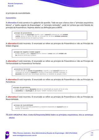 e) princípio da reversibilidade.
Comentário:
A alternativa A está correta e é o gabarito da questão. Toda vez que a banca citar o "princípio arquivístico
básico", a "pedra angular da Arquivologia", o "princípio norteador", pode ter certeza que está falando do
princípio da Proveniência. Vejamos abaixo sua definição para o DBTA:
A alternativa B está incorreta. O enunciado se refere ao princípio da Proveniência e não ao Princípio da
Ordem Original.
A alternativa C está incorreta. O enunciado se refere ao princípio da Proveniência e não ao Princípio da
Territorialidade ou Proveniência Territorial.
A alternativa D está incorreta. O enunciado se refere ao princípio da Proveniência e não ao Princípio da
Pertinência.
A alternativa E está incorreta. O enunciado se refere ao princípio da Proveniência e não ao Princípio da
Reversibilidade.
73.(CEV URCA/Pref. Mun. Crato-CE/Arquivista/2021) Sobre os princípios arquivísticos, leia as sentenças
abaixo:
Ricardo Campanario
Aula 00
TREs (Técnico Judiciário - Área Administrativa) Noções de Arquivologia - 2023 (Pré-Edital)
www.estrategiaconcursos.com.br
156
237
 