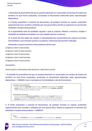 I. O princípio da proveniência diz que os arquivos deveriam ser conservados em serviços de arquivo do
território no qual foram produzidos, excetuados os documentos elaborados pelas representações
diplomáticas.
II. O fundo arquivístico é conjunto de documentos, de qualquer formato ou suporte, produzidos
organicamente e/ou reunidos e utilizados por uma pessoa física, família ou organismo no exercício das
atividades e funções deste produtor.
III. A organicidade trata da qualidade segundo a qual os arquivos refletem a estrutura, funções e
atividades da entidade acumuladora em suas relações internas e externas.
IV. A teoria das três idades diz respeito à sistematização das características dos arquivos correntes,
intermediários e permanentes quanto à sua gênese, tratamento documental e utilização.
Analisando as quatro assertivas acima, podemos afirmar que:
a) Apenas o item II está correto.
b) Apenas o item IV está incorreto.
c) Apenas o item III está correto.
d) Apenas o item I está incorreto.
e) Apenas o item IV está correto.
Comentário:
Vamos avaliar as afirmativas antes de buscar a alternativa correta:
I. O princípio da proveniência diz que os arquivos deveriam ser conservados em serviços de arquivo do
território no qual foram produzidos, excetuados os documentos elaborados pelas representações
diplomáticas. -> ERRADA. Esse é o princípio da Territorialidade e não da Proveniência.
II. O fundo arquivístico é conjunto de documentos, de qualquer formato ou suporte, produzidos
organicamente e/ou reunidos e utilizados por uma pessoa física, família ou organismo no exercício das
atividades e funções deste produtor.-> CORRETA.
Ricardo Campanario
Aula 00
TREs (Técnico Judiciário - Área Administrativa) Noções de Arquivologia - 2023 (Pré-Edital)
www.estrategiaconcursos.com.br
157
237
 