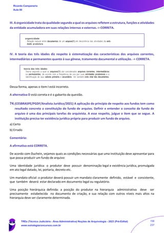 III. A organicidade trata da qualidade segundo a qual os arquivos refletem a estrutura, funções e atividades
da entidade acumuladora em suas relações internas e externas.-> CORRETA.
IV. A teoria das três idades diz respeito à sistematização das características dos arquivos correntes,
intermediários e permanentes quanto à sua gênese, tratamento documental e utilização. -> CORRETA.
Dessa forma, apenas o item I está incorreto.
A alternativa D está correta e é o gabarito da questão.
74.(CESBRASPE/PGDF/Analista Jurídico/2021) A aplicação do princípio de respeito aos fundos tem como
resultado concreto a constituição do fundo de arquivo. Definir e entender o conceito de fundo de
arquivo é uma das principais tarefas do arquivista. A esse respeito, julgue o item que se segue. A
instituição precisa ter existência jurídica própria para produzir um fundo de arquivo.
a) Certo
b) Errado
Comentário:
A afirmativa está CORRETA.
De acordo com Duchein, vejamos quais as condições necessárias que uma instituição deve apresentar para
que possa produzir um fundo de arquivo:
Uma identidade jurídica: o produtor deve possuir denominação legal e existência jurídica, promulgada
em ato legal datado, lei, portaria, decreto etc.
Um mandato oficial: o produtor deverá possuir um mandato claramente definido, estável e consistente,
que também deverá estar declarado em documento legal ou regulatório.
Uma posição hierárquica definida: a posição do produtor na hierarquia administrativa deve ser
precisamente estabelecida no documento de criação, e sua relação com outros níveis mais altos na
hierarquia deve ser claramente determinada.
Ricardo Campanario
Aula 00
TREs (Técnico Judiciário - Área Administrativa) Noções de Arquivologia - 2023 (Pré-Edital)
www.estrategiaconcursos.com.br
158
237
 