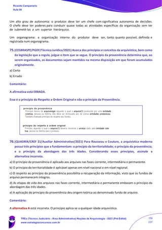 Um alto grau de autonomia: o produtor deve ter um chefe com significativa autonomia de decisões.
O chefe deve ter poderes para conduzir quase todas as atividades específicas da organização sem ter
de submetê-las a um superior hierárquico.
Um organograma: a organização interna do produtor deve ser, tanto quanto possível, definida e
registrada num organograma.
75.(CESBRASPE/PGDF/Técnico Jurídico/2021) Acerca dos princípios e conceitos da arquivística, bem como
da legislação que a regula, julgue o item que se segue. O princípio da proveniência determina que, ao
serem organizados, os documentos sejam mantidos na mesma disposição em que foram acumulados
originalmente.
a) Certo
b) Errado
Comentário:
A afirmativa está ERRADA.
Esse é o princípio do Respeito a Ordem Original e não o princípio da Proveniência.
76.(QUADRIX/CREF 21/Auxiliar Administrativo/2021) Para Rousseau e Couture, a arquivística moderna
possui três princípios que a fundamentam: o princípio da territorialidade; o princípio da proveniência;
e o princípio da abordagem das três idades. Considerando esses princípios, assinale a
alternativa incorreta.
a) O princípio da proveniência é aplicado aos arquivos nas fases corrente, intermediária e permanente.
b) O princípio da territorialidade é aplicável apenas em nível nacional e em nível regional.
c) O respeito ao princípio da proveniência possibilita a recuperação da informação, visto que os fundos de
arquivo permanecem íntegros.
d) As etapas de vida dos arquivos nas fases corrente, intermediária e permanente embasam o princípio da
abordagem das três idades.
e) A aplicação do princípio da proveniência deu origem teórica ao denominado fundo de arquivo.
Comentário:
A alternativa A está incorreta. O princípio aplica-se a qualquer idade arquivística.
Ricardo Campanario
Aula 00
TREs (Técnico Judiciário - Área Administrativa) Noções de Arquivologia - 2023 (Pré-Edital)
www.estrategiaconcursos.com.br
159
237
 