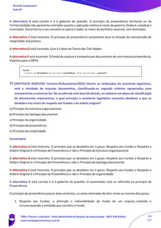 A alternativa B está correta e é o gabarito da questão. O princípio da proveniência territorial ou da
Territorialidade não apresenta restrições quanto a aplicação relativa à níveis de governo (federal, estadual e
municipal). Dessa forma o seu conceito se aplica a todos os níveis do território nacional, sem distinções.
A alternativa C está incorreta. O princípio da proveniência certamente atua na direção da manutenção de
integridade arquivística.
A alternativa D está incorreta. Essa é a base da Teoria das Três Idades.
A alternativa E está incorreta. O fundo de arquivo é composto por documentos de uma mesma proveniência.
Vejamos para o DBTA:
77.(INSTITUTO AOCP/CM Teresina-PI/Assistente/2021) Dentre as atribuições do assistente legislativo,
está a atividade de arquivar documentos, classificando-os segundo critérios apropriados para
armazená-los e conservá-los. Na escolha de uma base de divisão, ao elaborar um plano de classificação
de documentos arquivísticos, a qual princípio o assistente legislativo necessita obedecer e que se
desdobra nos níveis de respeito aos fundos e da ordem original?
a) Princípio da estrutura organizacional.
b) Princípio da tipologia documental.
c) Princípio da organicidade.
d) Princípio da proveniência.
e) Princípio da simplicidade.
Comentário:
A alternativa A está incorreta. O princípio que se desdobra em 2 graus: Respeito aos Fundos e Respeito a
Ordem Original é o Princípio da Proveniência e não o Princípio da estrutura organizacional.
A alternativa B está incorreta. O princípio que se desdobra em 2 graus: Respeito aos Fundos e Respeito a
Ordem Original é o Princípio da Proveniência e não o Princípio da tipologia documental.
A alternativa C está incorreta. O princípio que se desdobra em 2 graus: Respeito aos Fundos e Respeito a
Ordem Original é o Princípio da Proveniência e não o Princípio da organicidade.
A alternativa D está correta e é o gabarito da questão. O examinador está se referindo ao princípio da
Proveniência.
O princípio da proveniência possui duas vertentes, as vezes chamadas de dois níveis ou mesmo dois graus:
1. Respeito aos Fundos: a distinção e indivisibilidade do fundo de um arquivo, isolando e
circunscrevendo a entidade que constitui o fundo.
Ricardo Campanario
Aula 00
TREs (Técnico Judiciário - Área Administrativa) Noções de Arquivologia - 2023 (Pré-Edital)
www.estrategiaconcursos.com.br
160
237
 