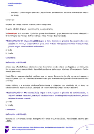2. Respeito à Ordem Original e estrutura de um fundo: respeitando ou restabelecendo a ordem interna
do fundo.
Lembre-se!
Respeito aos Fundos – ordem externa, garante integridade.
Respeito à Ordem Original – ordem interna, conserva arranjo.
A alternativa E está incorreta. O princípio que se desdobra em 2 graus: Respeito aos Fundos e Respeito a
Ordem Original é o Princípio da Proveniência e não o Princípio da simplicidade.
78.(QUADRIX/CRP 14 MS/Auxiliar/2021) Julgue o item. Conforme o princípio da proveniência ou do
respeito aos fundos, é correto afirmar que o fundo fechado não recebe acréscimos de documentos,
porque chegou ao seu limite de recebimento.
a) Certo
b) Errado
Comentário:
A afirmativa está ERRADA.
A razão para o fundo fechado não receber mais documentos não é o fato de ter chegado ao seu limite, mas
sim o encerramento das atividades da unidade produtora. Vejamos as principais diferenças entre fundos
abertos e fechados:
Fundo Aberto - sua acumulação é contínua, uma vez que os documentos de valor permanente passam a
integrá-lo pouco a pouco, à medida que vencem os estágios anteriores de vigência e validade administrativa
e jurídica.
Fundo Fechado - a entidade produtora/acumuladora já encerrou suas atividades ou as teve tão
substancialmente modificadas que justificam um encerramento do fundo e abertura de outro.
79.(QUADRIX/CRP 14 MS/Auxiliar/2021) Julgue o item. Segundo o princípio da cumulatividade, os
arquivos refletem a estrutura, as funções e as atividades da entidade produtora/acumuladora, em suas
relações internas e externas.
a) Certo
b) Errado
Comentário:
A afirmativa está ERRADA.
O enunciado se refere ao princípio da Organicidade e não da Cumulatividade / Naturalidade. Vejamos para
o DBTA:
Ricardo Campanario
Aula 00
TREs (Técnico Judiciário - Área Administrativa) Noções de Arquivologia - 2023 (Pré-Edital)
www.estrategiaconcursos.com.br
161
237
 