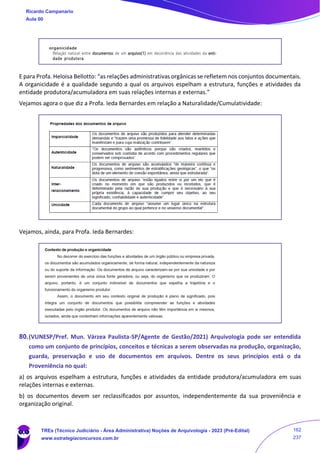 E para Profa. Heloisa Bellotto: “as relações administrativas orgânicas se refletem nos conjuntos documentais.
A organicidade é a qualidade segundo a qual os arquivos espelham a estrutura, funções e atividades da
entidade produtora/acumuladora em suas relações internas e externas.”
Vejamos agora o que diz a Profa. Ieda Bernardes em relação a Naturalidade/Cumulatividade:
Vejamos, ainda, para Profa. Ieda Bernardes:
80.(VUNESP/Pref. Mun. Várzea Paulista-SP/Agente de Gestão/2021) Arquivologia pode ser entendida
como um conjunto de princípios, conceitos e técnicas a serem observadas na produção, organização,
guarda, preservação e uso de documentos em arquivos. Dentre os seus princípios está o da
Proveniência no qual:
a) os arquivos espelham a estrutura, funções e atividades da entidade produtora/acumuladora em suas
relações internas e externas.
b) os documentos devem ser reclassificados por assuntos, independentemente da sua proveniência e
organização original.
Ricardo Campanario
Aula 00
TREs (Técnico Judiciário - Área Administrativa) Noções de Arquivologia - 2023 (Pré-Edital)
www.estrategiaconcursos.com.br
162
237
 