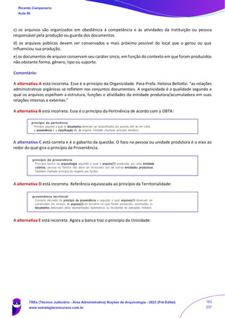 c) os arquivos são organizados em obediência à competência e às atividades da instituição ou pessoa
responsável pela produção ou guarda dos documentos.
d) os arquivos públicos devem ser conservados o mais próximo possível do local que o gerou ou que
influenciou sua produção.
e) os documentos de arquivo conservam seu caráter único, em função do contexto em que foram produzidos
não obstante forma, gênero, tipo ou suporte.
Comentário:
A alternativa A está incorreta. Esse é o princípio da Organicidade. Para Profa. Heloisa Bellotto: “as relações
administrativas orgânicas se refletem nos conjuntos documentais. A organicidade é a qualidade segundo a
qual os arquivos espelham a estrutura, funções e atividades da entidade produtora/acumuladora em suas
relações internas e externas.”
A alternativa B está incorreta. Esse é o princípio da Pertinência de acordo com o DBTA:
A alternativa C está correta e é o gabarito da questão. O foco na pessoa ou unidade produtora é o eixo ao
redor do qual gira o princípio da Proveniência.
A alternativa D está incorreta. Referência equivocada ao princípio da Territorialidade:
A alternativa E está incorreta. Agora a banca traz o princípio da Unicidade:
Ricardo Campanario
Aula 00
TREs (Técnico Judiciário - Área Administrativa) Noções de Arquivologia - 2023 (Pré-Edital)
www.estrategiaconcursos.com.br
163
237
 