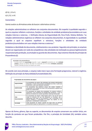 d) IV, I, III e II.
e) II, IV, I e III.
Comentário:
Vamos avaliar as afirmativas antes de buscar a alternativa correta:
As relações administrativas se refletem nos conjuntos documentais. Diz respeito à qualidade segundo a
qual os arquivos refletem a estrutura, funções e atividades da entidade produtora/acumuladora em suas
relações internas e externas. -> Definição clássica da Organicidade (II). Para Profa. Heloisa Bellotto: “as
relações administrativas orgânicas se refletem nos conjuntos documentais. A organicidade é a qualidade
segundo a qual os arquivos espelham a estrutura, funções e atividades da entidade
produtora/acumuladora em suas relações internas e externas.”
Estabelece a identidade do documento, relativamente a seu produtor. Segundo este princípio, os arquivos
devem ser organizados em razão da competência e das atividades da instituição ou pessoa legitimamente
responsável pela produção, acumulação ou guarda dos documentos. Aqui estamos falando do princípio da
Proveniência (I):
De acordo com esse princípio, o arquivo nada mais é que uma formação progressiva, natural e orgânica.
Definição do princípio da Naturalidade/Cumulatividade (IV).
Apesar da forma, gênero, tipo ou suporte, os documentos de arquivo conservam seu caráter único, em
função do contexto em que foram produzidos. Por fim, o princípio da Unicidade (III), também acima
descrito.
Ricardo Campanario
Aula 00
TREs (Técnico Judiciário - Área Administrativa) Noções de Arquivologia - 2023 (Pré-Edital)
www.estrategiaconcursos.com.br
165
237
 
